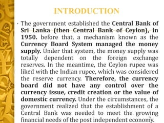 INTRODUCTION
• The government established the Central Bank of
Sri Lanka (then Central Bank of Ceylon), in
1950. before that, a mechanism known as the
Currency Board System managed the money
supply. Under that system, the money supply was
totally dependent on the foreign exchange
reserves. In the meantime, the Ceylon rupee was
liked with the Indian rupee, which was considered
the reserve currency. Therefore, the currency
board did not have any control over the
currency issue, credit creation or the value of
domestic currency. Under the circumstances, the
government realized that the establishment of a
Central Bank was needed to meet the growing
financial needs of the post independent economy.
76
 