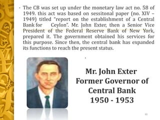• The CB was set up under the monetary law act no. 58 of
1949. this act was based on sessitonal paper (no. XIV –
1949) titled “report on the establishment of a Central
Bank for Ceylon”. Mr. John Exter, then a Senior Vice
President of the Federal Reserve Bank of New York,
prepared it. The government obtained his services for
this purpose. Since then, the central bank has expanded
its functions to reach the present status.
•
77
Mr. John Exter
Former Governor of
Central Bank
1950 - 1953
 
