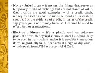 • Money Substitutes – it means the things that serve as
temporary media of exchange but are not stores of value.
Credit cards are good examples. with a credit cards,
money transactions can be made without either cash or
cheuqe. But the evidence of credit, in terms of the credit
slip you sign, is not money because it cannot be used to
effect further transactions.
• Electronic Money – it’s a plastic card or software
product on which physical money is stored electronically
to be used in transactions and as it is used for transaction
its value gradually falls. It consists of e-sign or digi cash –
withdrawals from ATM, e-purse – ATM Card.
8
 