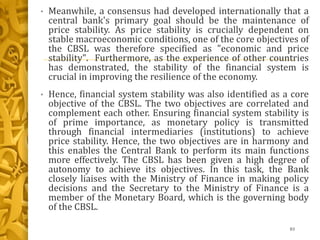 • Meanwhile, a consensus had developed internationally that a
central bank's primary goal should be the maintenance of
price stability. As price stability is crucially dependent on
stable macroeconomic conditions, one of the core objectives of
the CBSL was therefore specified as "economic and price
stability". Furthermore, as the experience of other countries
has demonstrated, the stability of the financial system is
crucial in improving the resilience of the economy.
• Hence, financial system stability was also identified as a core
objective of the CBSL. The two objectives are correlated and
complement each other. Ensuring financial system stability is
of prime importance, as monetary policy is transmitted
through financial intermediaries (institutions) to achieve
price stability. Hence, the two objectives are in harmony and
this enables the Central Bank to perform its main functions
more effectively. The CBSL has been given a high degree of
autonomy to achieve its objectives. In this task, the Bank
closely liaises with the Ministry of Finance in making policy
decisions and the Secretary to the Ministry of Finance is a
member of the Monetary Board, which is the governing body
of the CBSL.
83
 