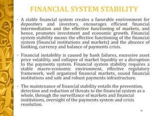 FINANCIAL SYSTEM STABILITY
• A stable financial system creates a favorable environment for
depositors and investors, encourages efficient financial
intermediation and the effective functioning of markets, and
hence, promotes investment and economic growth. Financial
system stability means the effective functioning of the financial
system (financial institutions and markets) and the absence of
banking, currency and balance of payments crisis.
• Financial instability is caused by bank failures, excessive asset
price volatility, and collapse of market liquidity or a disruption
to the payments system. Financial system stability requires a
stable macro-economic environment, effective regulatory
framework, well organized financial markets, sound financial
institutions and safe and robust payments infrastructure.
• The maintenance of financial stability entails the prevention,
detection and reduction of threats to the financial system as a
whole, through the surveillance of markets and financial
institutions, oversight of the payments system and crisis
resolution.
85
 