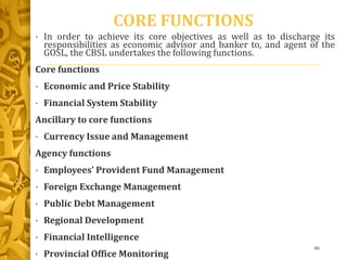 CORE FUNCTIONS
• In order to achieve its core objectives as well as to discharge its
responsibilities as economic advisor and banker to, and agent of the
GOSL, the CBSL undertakes the following functions.
Core functions
• Economic and Price Stability
• Financial System Stability
Ancillary to core functions
• Currency Issue and Management
Agency functions
• Employees' Provident Fund Management
• Foreign Exchange Management
• Public Debt Management
• Regional Development
• Financial Intelligence
• Provincial Office Monitoring
86
 