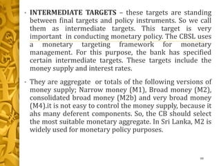 • INTERMEDIATE TARGETS – these targets are standing
between final targets and policy instruments. So we call
them as intermediate targets. This target is very
important in conducting monetary policy. The CBSL uses
a monetary targeting framework for monetary
management. For this purpose, the bank has specified
certain intermediate targets. These targets include the
money supply and interest rates.
• They are aggregate or totals of the following versions of
money supply; Narrow money (M1), Broad money (M2),
consolidated broad money (M2b) and very broad money
(M4).it is not easy to control the money supply, because it
ahs many deferent components. So, the CB should select
the most suitable monetary aggregate. In Sri Lanka, M2 is
widely used for monetary policy purposes.
88
 