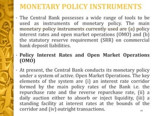 MONETARY POLICY INSTRUMENTS
• The Central Bank possesses a wide range of tools to be
used as instruments of monetary policy. The main
monetary policy instruments currently used are (a) policy
interest rates and open market operations (OMO) and (b)
the statutory reserve requirement (SRR) on commercial
bank deposit liabilities.
• Policy Interest Rates and Open Market Operations
(OMO)
• At present, the Central Bank conducts its monetary policy
under a system of active. Open Market Operations. The key
elements of the system are (i) an interest rate corridor
formed by the main policy rates of the Bank i.e. the
repurchase rate and the reverse repurchase rate, (ii) a
daily auction either to absorb or inject liquidity, (iii) a
standing facility at interest rates at the bounds of the
corridor and (iv) outright transactions. 89
 