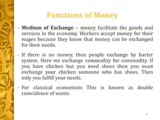 Functions of Money
• Medium of Exchange – money facilitate the goods and
services in the economy. Workers accept money for their
wages because they know that money can be exchanged
for their needs.
• If there is no money, then people exchange by barter
system. Here we exchange commodity for commodity. If
you have chicken but you need shoes then you must
exchange your chicken someone who has shoes. Then
only you fulfill your needs.
• For classical economists This is known as double
coincidence of wants.
9
 