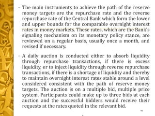 • The main instruments to achieve the path of the reserve
money targets are the repurchase rate and the reverse
repurchase rate of the Central Bank which form the lower
and upper bounds for the comparable overnight interest
rates in money markets. These rates, which are the Bank's
signaling mechanism on its monetary policy stance, are
reviewed on a regular basis, usually once a month, and
revised if necessary.
• A daily auction is conducted either to absorb liquidity
through repurchase transactions, if there is excess
liquidity, or to inject liquidity through reverse repurchase
transactions, if there is a shortage of liquidity and thereby
to maintain overnight interest rates stable around a level
considered consistent with the path of reserve money
targets. The auction is on a multiple bid, multiple price
system. Participants could make up to three bids at each
auction and the successful bidders would receive their
requests at the rates quoted in the relevant bid.
90
 