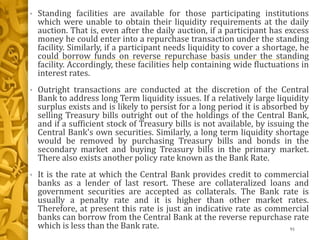 • Standing facilities are available for those participating institutions
which were unable to obtain their liquidity requirements at the daily
auction. That is, even after the daily auction, if a participant has excess
money he could enter into a repurchase transaction under the standing
facility. Similarly, if a participant needs liquidity to cover a shortage, he
could borrow funds on reverse repurchase basis under the standing
facility. Accordingly, these facilities help containing wide fluctuations in
interest rates.
• Outright transactions are conducted at the discretion of the Central
Bank to address long Term liquidity issues. If a relatively large liquidity
surplus exists and is likely to persist for a long period it is absorbed by
selling Treasury bills outright out of the holdings of the Central Bank,
and if a sufficient stock of Treasury bills is not available, by issuing the
Central Bank's own securities. Similarly, a long term liquidity shortage
would be removed by purchasing Treasury bills and bonds in the
secondary market and buying Treasury bills in the primary market.
There also exists another policy rate known as the Bank Rate.
• It is the rate at which the Central Bank provides credit to commercial
banks as a lender of last resort. These are collateralized loans and
government securities are accepted as collaterals. The Bank rate is
usually a penalty rate and it is higher than other market rates.
Therefore, at present this rate is just an indicative rate as commercial
banks can borrow from the Central Bank at the reverse repurchase rate
which is less than the Bank rate. 91
 
