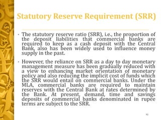 Statutory Reserve Requirement (SRR)
• The statutory reserve ratio (SRR), i.e., the proportion of
the deposit liabilities that commercial banks are
required to keep as a cash deposit with the Central
Bank, also has been widely used to influence money
supply in the past.
• However, the reliance on SRR as a day to day monetary
management measure has been gradually reduced with
a view to enhancing market orientation of monetary
policy and also reducing the implicit cost of funds which
the SRR would entail on commercial banks. Under the
MLA, commercial banks are required to maintain
reserves with the Central Bank at rates determined by
the Bank. At present, demand, time and savings
deposits of commercial banks denominated in rupee
terms are subject to the SRR.
92
 
