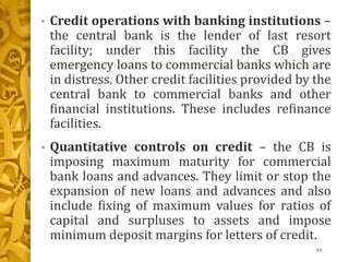 • Credit operations with banking institutions –
the central bank is the lender of last resort
facility; under this facility the CB gives
emergency loans to commercial banks which are
in distress. Other credit facilities provided by the
central bank to commercial banks and other
financial institutions. These includes refinance
facilities.
• Quantitative controls on credit – the CB is
imposing maximum maturity for commercial
bank loans and advances. They limit or stop the
expansion of new loans and advances and also
include fixing of maximum values for ratios of
capital and surpluses to assets and impose
minimum deposit margins for letters of credit.
93
 