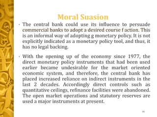 Moral Suasion
• The central bank could use its influence to persuade
commercial banks to adopt a desired course f action. This
is an informal way of adopting g monetary policy. It is not
explicitly indicated as a monetary policy tool, and thus, it
has no legal backing.
• With the opening up of the economy since 1977, the
direct monetary policy instruments that had been used
earlier became undesirable for the market oriented
economic system, and therefore, the central bank has
placed increased reliance on indirect instruments in the
last 2 decades. Accordingly direct controls such as
quantitative ceilings, refinance facilities were abandoned.
The open market operations and statutory reserves are
used a major instruments at present.
95
 