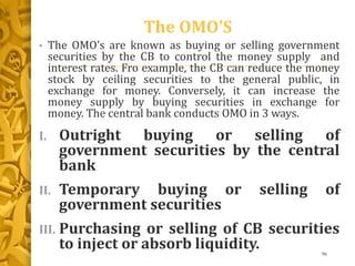 The OMO’S
• The OMO’s are known as buying or selling government
securities by the CB to control the money supply and
interest rates. Fro example, the CB can reduce the money
stock by ceiling securities to the general public, in
exchange for money. Conversely, it can increase the
money supply by buying securities in exchange for
money. The central bank conducts OMO in 3 ways.
I. Outright buying or selling of
government securities by the central
bank
II. Temporary buying or selling of
government securities
III. Purchasing or selling of CB securities
to inject or absorb liquidity. 96
 