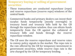Temporary buying or selling of government
securities
• These transactions are conducted repurchase (repo)
and reserve repurchase (reserve repo) windows of the
central bank.
• Commercial banks and primary dealers can invest their
surplus funds temporarily (mostly overnight) in
treasury bond and treasury bills held by the CB
through the repurchase window. thus can obtain funds
temporarily from the CB against the collateral of
treasury bills and bonds through the reserve
repurchase window.
• The CB uses the reserve repurchase and reserve rates
to convey policy signals to the market. The repo rate is
the rate offered by the CB for temporary investment in
government securities, while reserve repo rate is the
arte charged by the CB for temporary lending.
97
 