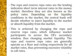 • The repo and reserve repo rates are the lending
indicative short term interest rates in the money
market. therefore they are also known as the
policy rates. Depending on the liquidity
conditions in the market, the central bank will
decide whether to inject liquidity to the market
or absorb liquidity from the market.
• This is achieved by changing the repo and
reserve repo rates, which influence market
participants to access the CB’s secondary
window, thus changing market liquidity. The
repo and reserve repo rates are generally
operate as a floor and ceiling respectively for all
market rates, thus preventing excessive volatility
in call rates.
98
 
