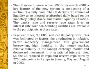 • The CB move to more active OMO from march 2008. a
key feature of the new system is conducting of a
auction of a daily basis. The CB decides the volume of
liquidity to be injected or absorbed daily, based on the
monetary policy stance and market liquidity situation.
The bank’s repo and reserve repo rates form an
interest rate corridor. Standing facilities are available
to the participants at these rates.
• In recent times, the CBSL reduced its policy rates. This
was facilitated by factors like a reduction in inflation,
better monetary management, low government
borrowings, high liquidity in the money market,
relative stability in the foreign exchange market and
downward movement in international interest rates.
So, the CB reduced its repo and reserve repo rates by
225 basis points in 3 steps in January, May and August
in 2003.
99
 