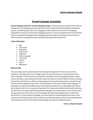 Umm-e-Rooman Yaqoob
Second Language Acquisition
Second-language acquisition,second-language learning,isthe processbywhichpeople learna second
language.Second-languageacquisition alsoreferstothe scientificdisciplinedevotedtostudyingthat
process. Second languagereferstoanylanguage learnedinadditiontoaperson's firstlanguage;
althoughthe conceptisnamed second-languageacquisition,itcanalsoincorporate the learningof third,
fourth,or subsequentlanguages. Second-languageacquisitionreferstowhatlearnersdo;itdoesnot
referto practicesin language teaching,althoughteachingcanaffectacquisition.
Factors affectingL2:
 Age
 Personality
 Motivation
 Experiences
 Cognition
 Native Language
 Curriculum
 Culture
 Status
 Motivation
Optimum Age:
The issue of age wasfirstaddressedwiththe critical periodhypothesis.The strictversionof this
hypothesisstatesthatthere isacut-off age at about 12, afterwhichlearnerslose the abilitytofully
learna language.Thisstrictversionhassince beenrejectedforsecond-languageacquisition,asadult
learnershave beenobservedwhoreachnative-likelevelsof pronunciationandgeneral fluency. Scholars
believethatmanyfactorscan affectsecondlanguage learningandteachingpractices,amongthemage
has beenalwaysregardedasa keyfactor.The startingage for learninga second/foreignlanguage isa
debatable issue aboutwhichdifferentideashave beenproposedbyvariousstakeholdersandscholars.
Some scholarsrefertothe critical periodhypothesisforL1acquisitionandbelievethatbefore pubertyis
the besttime to start learning/teachingaforeignlanguage. Fromanotherpointof view,scholarsreject
the appropriatenessof thisclaiminsecondlanguage learning/teachingregardingthe evidence that
adultlearners,insome aspectsof language,are saidtoacquire a foreignlanguage more easily.These
researchersclaimthatconceptssuchas multiple critical periodandthe presence of motivationbasedon
whichanypersoncan start learninga foreignlanguage atanyage can be goodexamples.
(Umm-e-RoomanYaqoob)
 