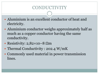 CONDUCTIVITY
 Aluminium is an excellent conductor of heat and
electricity.
 Aluminium conductor weighs approximately half as
much as a copper conductor having the same
conductivity.
 Resistivity: 2,82×10−8 Ωm
 Thermal Conductivity : 202.4 W/mK
 Commonly used material in power transmission
lines.
 