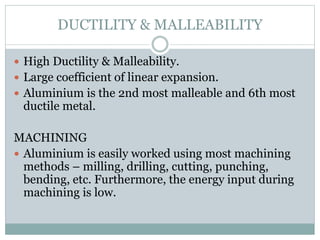 DUCTILITY & MALLEABILITY
 High Ductility & Malleability.
 Large coefficient of linear expansion.
 Aluminium is the 2nd most malleable and 6th most
ductile metal.
MACHINING
 Aluminium is easily worked using most machining
methods – milling, drilling, cutting, punching,
bending, etc. Furthermore, the energy input during
machining is low.
 
