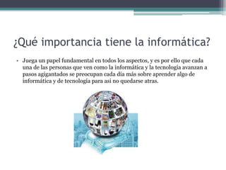 ¿Qué importancia tiene la informática?
• Juega un papel fundamental en todos los aspectos, y es por ello que cada
una de las personas que ven como la informática y la tecnología avanzan a
pasos agigantados se preocupan cada día más sobre aprender algo de
informática y de tecnología para asi no quedarse atras.
 
