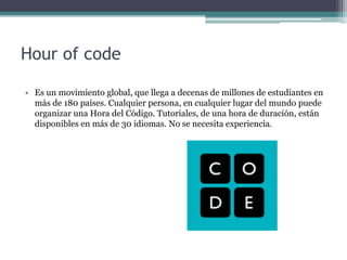 Hour of code
• Es un movimiento global, que llega a decenas de millones de estudiantes en
más de 180 países. Cualquier persona, en cualquier lugar del mundo puede
organizar una Hora del Código. Tutoriales, de una hora de duración, están
disponibles en más de 30 idiomas. No se necesita experiencia.
 