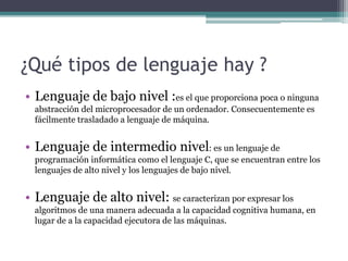 ¿Qué tipos de lenguaje hay ?
• Lenguaje de bajo nivel :es el que proporciona poca o ninguna
abstracción del microprocesador de un ordenador. Consecuentemente es
fácilmente trasladado a lenguaje de máquina.
• Lenguaje de intermedio nivel: es un lenguaje de
programación informática como el lenguaje C, que se encuentran entre los
lenguajes de alto nivel y los lenguajes de bajo nivel.
• Lenguaje de alto nivel: se caracterizan por expresar los
algoritmos de una manera adecuada a la capacidad cognitiva humana, en
lugar de a la capacidad ejecutora de las máquinas.
 
