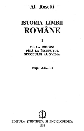 Al. Rosetti
ISTORIA LIMBII
ROMÂNE
I
DE LA ORIGINI
PlNĂ LA ÎNCEPUTUL
SECOLULUI AL XVII-lea
Ediţie definitivă
0)
EDITURA ŞTIINŢIFICĂ ŞI ENCICLOPEDICĂ
1986
 