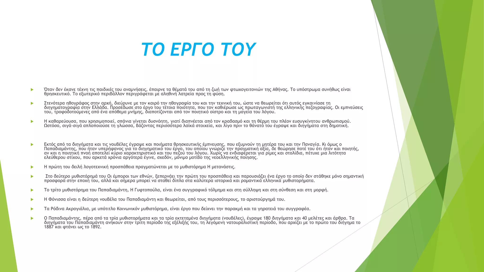 ΤΟ ΕΡΓΟ ΤΟΥ
 Όταν δεν έκανε τέχνη τις παιδικές του αναμνήσεις, έπαιρνε τα θέματά του από τη ζωή των φτωχογειτονιών της Αθήνας. Το υπόστρωμα συνήθως είναι
θρησκευτικό. Το εξωτερικό περιβάλλον περιγράφεται με αληθινή λατρεία προς τη φύση.
 Στενότερα ηθογράφος στην αρχή, διεύρυνε με τον καιρό την ηθογραφία του και την τεχνική του, ώστε να θεωρείται ότι αυτός εγκαινίασε τη
διηγηματογραφία στην Ελλάδα. Προσέδωσε στο έργο του τέτοια ποιότητα, που τον καθιέρωσε ως πρωταγωνιστή της ελληνικής πεζογραφίας. Οι εμπνεύσεις
του, τροφοδοτούμενες από ένα απόθεμα μνήμης, διαποτίζονται από τον ποιητικό οίστρο και τη μαγεία του λόγου.
 Η καθαρεύουσα, που χρησιμοποιεί, σπάνια γίνεται δυσνόητη, γιατί διαπνέεται από τον κραδασμό και τη θέρμη του πλέον ευσυγκίνητου ανθρωπισμού.
Ωστόσο, σιγά-σιγά απλοποιούσε τη γλώσσα, βάζοντας περισσότερα λαϊκά στοιχεία, και λίγο πριν το θάνατό του έγραψε και διηγήματα στη δημοτική.
 Εκτός από τα διηγήματα και τις νουβέλες έγραψε και ποιήματα θρησκευτικής έμπνευσης, που εξυμνούν τη μητέρα του και την Παναγία. Κι όμως ο
Παπαδιαμάντης, που ήταν υπερήφανος για το διηγηματικό του έργο, του οποίου γνώριζε την πραγματική αξία, δε θεώρησε ποτέ του ότι ήταν και ποιητής,
αν και η ποιητική πνοή αποτελεί κύριο χαρακτηριστικό και του πεζού του λόγου. Χωρίς να ενδιαφέρεται για ρίμες και στολίδια, πέτυχε μια λιτότητα
ελεύθερου στίχου, που αρκετά χρόνια αργότερα έγινε, σχεδόν, μόνιμο μοτίβο της νεοελληνικής ποίησης.
 Η πρώτη του δειλή λογοτεχνική προσπάθεια πραγματώνεται με το μυθιστόρημα Η μετανάστις.
 Στο δεύτερο μυθιστόρημά του Οι έμποροι των εθνών, ξεπερνάει την πρώτη του προσπάθεια και παρουσιάζει ένα έργο το οποίο δεν στάθηκε μόνο σημαντική
προσφορά στην εποχή του, αλλά και σήμερα μπορεί να σταθεί δίπλα στα καλύτερα ιστορικά και ρομαντικά ελληνικά μυθιστορήματα.
 Το τρίτο μυθιστόρημα του Παπαδιαμάντη, Η Γυφτοπούλα, είναι ένα συγγραφικό τόλμημα και στη σύλληψη και στη σύνθεση και στη μορφή.
 Η Φόνισσα είναι η δεύτερη νουβέλα του Παπαδιαμάντη και θεωρείται, από τους περισσότερους, το αριστούργημά του.
 Τα Ρόδινα Ακρογιάλια, με υπότιτλο Κοινωνικόν μυθιστόρημα, είναι έργο που δείχνει την παρακμή και τα γηρατειά του συγγραφέα.
 Ο Παπαδιαμάντης, πέρα από τα τρία μυθιστορήματα και τα τρία εκτεταμένα διηγήματα (νουβέλες), έγραψε 180 διηγήματα και 40 μελέτες και άρθρα. Τα
διηγήματα του Παπαδιαμάντη ανήκουν στην τρίτη περίοδο της εξέλιξής του, τη λεγόμενη νατουραλιστική περίοδο, που αρχίζει με το πρώτο του διήγημα το
1887 και φτάνει ως το 1892.
 