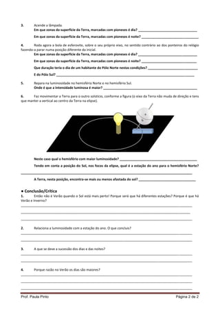 Prof. Paula Pinto Página 2 de 2
3. Acende a lâmpada.
Em que zonas da superfície da Terra, marcadas com pioneses é dia? ________________________________
Em que zonas da superfície da Terra, marcadas com pioneses é noite? _______________________________
4. Roda agora a bola de esferovite, sobre o seu próprio eixo, no sentido contrário ao dos ponteiros do relógio
fazendo-a parar numa posição diferente da inicial.
Em que zonas da superfície da Terra, marcadas com pioneses é dia? ________________________________
Em que zonas da superfície da Terra, marcadas com pioneses é noite? ______________________________
Que duração teria o dia de um habitante do Pólo Norte nestas condições? ___________________________
E do Pólo Sul? ___________________________________________________________________________
5. Repara na luminosidade no hemisfério Norte e no hemisfério Sul.
Onde é que a intensidade luminosa é maior? ___________________________________________________
6. Faz movimentar a Terra para o outro solstício, conforme a figura (o eixo da Terra não muda de direção e tens
que manter a vertical ao centro da Terra na elipse).
Neste caso qual o hemisfério com maior luminosidade? __________________________________________
Tendo em conta a posição do Sol, nos focos da elipse, qual é a estação do ano para o hemisfério Norte?
_____________________________________________________________________________________________
A Terra, nesta posição, encontra-se mais ou menos afastada do sol? _______________________________
● Conclusão/Crítica
1. Então não é Verão quando o Sol está mais perto! Porque será que há diferentes estações? Porque é que há
Verão e Inverno?
_____________________________________________________________________________________________
____________________________________________________________________________________________
_____________________________________________________________________________________________
2. Relaciona a luminosidade com a estação do ano. O que concluis?
_____________________________________________________________________________________________
_____________________________________________________________________________________________
3. A que se deve a sucessão dos dias e das noites?
_____________________________________________________________________________________________
_____________________________________________________________________________________________
4. Porque razão no Verão os dias são maiores?
_____________________________________________________________________________________________
_____________________________________________________________________________________________
_____________________________________________________________________________________________
 