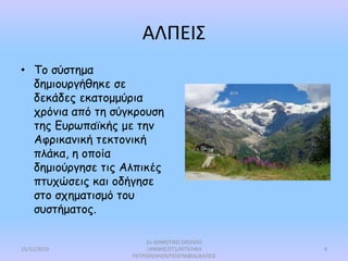 ΑΛΠΕΙΣ
• Το σύστημα
δημιουργήθηκε σε
δεκάδες εκατομμύρια
χρόνια από τη σύγκρουση
της Ευρωπαϊκής με την
Αφρικανική τεκτονική
πλάκα, η οποία
δημιούργησε τις Αλπικές
πτυχώσεις και οδήγησε
στο σχηματισμό του
συστήματος.
15/11/2019
2ο ΔΗΜΟΤΙΚΟ ΣΧΟΛΕΙΟ
ΞΑΝΘΗΣ/ΣΤ1/ΑΓΓΕΛΙΚΗ
ΠΕΤΡΟΠΟΥΛΟΥ/ΓΕΩΓΡΑΦΙΑ/ΑΛΠΕΙΣ
4
 