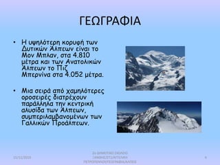 ΓΕΩΓΡΑΦΙΑ
• Η υψηλότερη κορυφή των
Δυτικών Άλπεων είναι το
Μον Μπλαν, στα 4.810
μέτρα και των Ανατολικών
Άλπεων το Πιζ
Μπερνίνα στα 4.052 μέτρα.
• Μια σειρά από χαμηλότερες
οροσειρές διατρέχουν
παράλληλα την κεντρική
αλυσίδα των Άλπεων,
συμπεριλαμβανομένων των
Γαλλικών Προάλπεων.
15/11/2019
2ο ΔΗΜΟΤΙΚΟ ΣΧΟΛΕΙΟ
ΞΑΝΘΗΣ/ΣΤ1/ΑΓΓΕΛΙΚΗ
ΠΕΤΡΟΠΟΥΛΟΥ/ΓΕΩΓΡΑΦΙΑ/ΑΛΠΕΙΣ
6
 