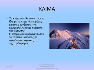 ΚΛΙΜΑ
• Το κλίμα των Άλπεων είναι το
ίδιο με το κλίμα -ή τις μέσες
καιρικές συνθήκες- της
κεντρικής Αλπικής περιοχής
της Ευρώπης.
Η θερμοκρασία μειώνεται από
το επίπεδο θαλάσσης σε
υψηλότερες περιοχές
της ατμόσφαιρας.
15/11/2019
2ο ΔΗΜΟΤΙΚΟ ΣΧΟΛΕΙΟ
ΞΑΝΘΗΣ/ΣΤ1/ΑΓΓΕΛΙΚΗ
ΠΕΤΡΟΠΟΥΛΟΥ/ΓΕΩΓΡΑΦΙΑ/ΑΛΠΕΙΣ
7
 