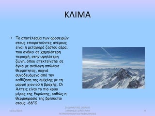 ΚΛΙΜΑ
• Το αποτέλεσμα των οροσειρών
στους επικρατούντες ανέμους
είναι η μεταφορά ζεστού αέρα,
που ανήκει σε χαμηλότερη
περιοχή, στην υψηλότερη
ζώνη, όπου επεκτείνεται σε
όγκο με ανάλογη απώλεια
θερμότητας, συχνά
συνοδευόμενο από την
καθίζηση της ομίχλης με τη
μορφή χιονιού ή βροχής. Οι
Άλπεις είναι το πιο κρύο
μέρος της Ευρώπης, καθώς η
θερμοκρασία της βρίσκεται
στους -66°C
15/11/2019
2ο ΔΗΜΟΤΙΚΟ ΣΧΟΛΕΙΟ
ΞΑΝΘΗΣ/ΣΤ1/ΑΓΓΕΛΙΚΗ
ΠΕΤΡΟΠΟΥΛΟΥ/ΓΕΩΓΡΑΦΙΑ/ΑΛΠΕΙΣ
8
 