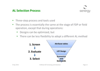 AL Selection Process
• Three-step process and tools used
• The process is essentially the same at the stage of FDP or field
operation, except that during operations:
• Designs can be optimized, but
• There can be less flexibility to adopt a different AL method
Attribute tables
LOF Design
Economics
and
Scorecards
9 Sep 2013 Page 11Artificial Lift Screening and Selection
1. Screen
2. Evaluate
3. Select
• There can be less flexibility to adopt a different AL method
 