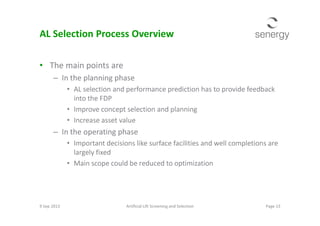 AL Selection Process Overview
• The main points are
– In the planning phase
• AL selection and performance prediction has to provide feedback
into the FDP
• Improve concept selection and planning• Improve concept selection and planning
• Increase asset value
– In the operating phase
• Important decisions like surface facilities and well completions are
largely fixed
• Main scope could be reduced to optimization
9 Sep 2013 Page 13Artificial Lift Screening and Selection
 