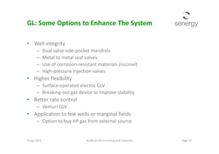 GL: Some Options to Enhance The System
• Well integrity
– Dual valve side-pocket mandrels
– Metal to metal seal valves
– Use of corrosion-resistant materials (inconel)
– High-pressure injection valves
• Higher flexibility• Higher flexibility
– Surface-operated electric GLV
– Breaking-out gas device to improve stability
• Better rate control
– Venturi GLV
• Application to few wells or marginal fields
– Option to buy HP gas from external source
9 Sep 2013 Page 17Artificial Lift Screening and Selection
 