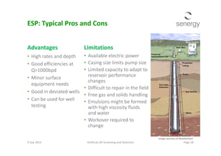 Advantages
• High rates and depth
• Good efficiencies at
Q>1000bpd
• Minor surface
Limitations
• Available electric power
• Casing size limits pump size
• Limited capacity to adapt to
reservoir performance
changes
ESP: Typical Pros and Cons
• Minor surface
equipment needs
• Good in deviated wells
• Can be used for well
testing
reservoir performance
changes
• Difficult to repair in the field
• Free gas and solids handling
• Emulsions might be formed
with high viscosity fluids
and water
• Workover required to
change
9 Sep 2013 Artificial Lift Screening and Selection Page 18
Image courtesy of Weatherford
 