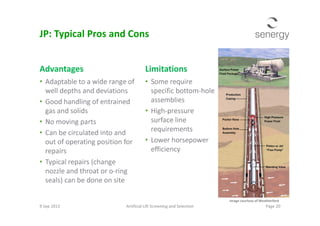 Advantages
• Adaptable to a wide range of
well depths and deviations
• Good handling of entrained
gas and solids
Limitations
• Some require
specific bottom-hole
assemblies
• High-pressure
JP: Typical Pros and Cons
gas and solids
• No moving parts
• Can be circulated into and
out of operating position for
repairs
• Typical repairs (change
nozzle and throat or o-ring
seals) can be done on site
• High-pressure
surface line
requirements
• Lower horsepower
efficiency
9 Sep 2013 Artificial Lift Screening and Selection Page 20
Image courtesy of Weatherford
 