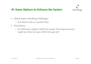JP: Some Options to Enhance the System
• Avoid water-handling challenges
– Use dead crude as a power fluid
• Economics
– JP inefficiency (higher CAPEX for power fluid requirements)
might be offset by lower OPEX through LOFmight be offset by lower OPEX through LOF
9 Sep 2013 Page 21Artificial Lift Screening and Selection
 