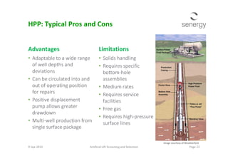 Advantages
• Adaptable to a wide range
of well depths and
deviations
• Can be circulated into and
Limitations
• Solids handling
• Requires specific
bottom-hole
assemblies
HPP: Typical Pros and Cons
• Can be circulated into and
out of operating position
for repairs
• Positive displacement
pump allows greater
drawdown
• Multi-well production from
single surface package
assemblies
• Medium rates
• Requires service
facilities
• Free gas
• Requires high-pressure
surface lines
9 Sep 2013 Artificial Lift Screening and Selection Page 22
Image courtesy of Weatherford
 
