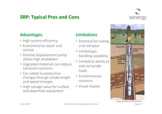 Advantages
• High system efficiency
• Economical to repair and
service
• Positive displacement pump
allows high drawdown
Limitations
• Potential for tubing
and rod wear
• Limited gas-
handling capability
SRP: Typical Pros and Cons
Positive displacement pump
allows high drawdown
• Upgraded materials can reduce
corrosion concerns
• Can adapt to production
changes through stroke length
and speed changes
• High salvage value for surface
and downhole equipment
handling capability
• Limited to ability of
rods to handle
loads
• Environmental
concerns
• Visual impact
9 Sep 2013 Artificial Lift Screening and Selection Page 23
Image courtesy of Weatherford
 