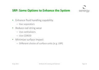 SRP: Some Options to Enhance the System
• Enhance fluid handling capability
– Gas separators
• Reduce rod string wear
– Use centralizers
– Use COROD– Use COROD
• Minimize surface impact
– Different choice of surface units (e.g. LRP)
9 Sep 2013 Page 24Artificial Lift Screening and Selection
 