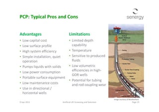 Advantages
• Low capital cost
• Low surface profile
• High system efficiency
• Simple installation, quiet
Limitations
• Limited depth
capability
• Temperature
• Sensitive to produced
PCP: Typical Pros and Cons
• Simple installation, quiet
operation
• Pumps liquids with solids
• Low power consumption
• Portable surface equipment
• Low maintenance costs
• Use in directional /
horizontal wells
• Sensitive to produced
fluids
• Low volumetric
efficiencies in high-
GOR wells
• Potential for tubing
and rod coupling wear
9 Sep 2013 Artificial Lift Screening and Selection Page 25
Image courtesy of Weatherford
 