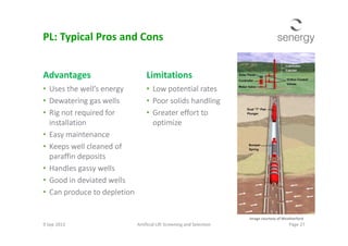 Advantages
• Uses the well’s energy
• Dewatering gas wells
• Rig not required for
installation
Limitations
• Low potential rates
• Poor solids handling
• Greater effort to
optimize
PL: Typical Pros and Cons
installation
• Easy maintenance
• Keeps well cleaned of
paraffin deposits
• Handles gassy wells
• Good in deviated wells
• Can produce to depletion
optimize
9 Sep 2013 Artificial Lift Screening and Selection Page 27
Image courtesy of Weatherford
 