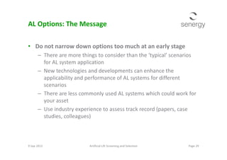 AL Options: The Message
• Do not narrow down options too much at an early stage
– There are more things to consider than the ‘typical’ scenarios
for AL system application
– New technologies and developments can enhance the
applicability and performance of AL systems for differentapplicability and performance of AL systems for different
scenarios
– There are less commonly used AL systems which could work for
your asset
– Use industry experience to assess track record (papers, case
studies, colleagues)
9 Sep 2013 Page 29Artificial Lift Screening and Selection
 