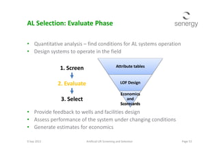 AL Selection: Evaluate Phase
• Quantitative analysis – find conditions for AL systems operation
• Design systems to operate in the field
Attribute tables1. Screen
• Provide feedback to wells and facilities design
• Assess performance of the system under changing conditions
• Generate estimates for economics
9 Sep 2013 Page 53Artificial Lift Screening and Selection
LOF Design
Economics
and
Scorecards
2. Evaluate
3. Select
 