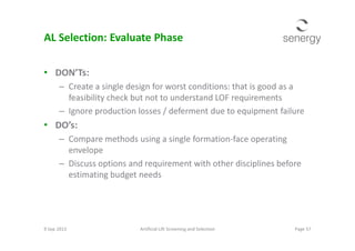 AL Selection: Evaluate Phase
• DON’Ts:
– Create a single design for worst conditions: that is good as a
feasibility check but not to understand LOF requirements
– Ignore production losses / deferment due to equipment failure
• DO’s:• DO’s:
– Compare methods using a single formation-face operating
envelope
– Discuss options and requirement with other disciplines before
estimating budget needs
9 Sep 2013 Page 57Artificial Lift Screening and Selection
 