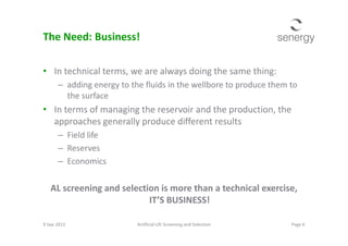 The Need: Business!
• In technical terms, we are always doing the same thing:
– adding energy to the fluids in the wellbore to produce them to
the surface
• In terms of managing the reservoir and the production, the
approaches generally produce different resultsapproaches generally produce different results
– Field life
– Reserves
– Economics
AL screening and selection is more than a technical exercise,
IT’S BUSINESS!
Page 6Artificial Lift Screening and Selection9 Sep 2013
 