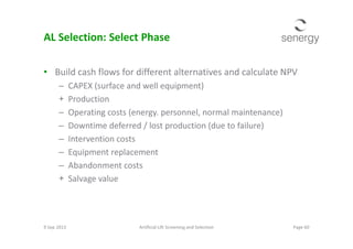 AL Selection: Select Phase
• Build cash flows for different alternatives and calculate NPV
– CAPEX (surface and well equipment)
+ Production
– Operating costs (energy. personnel, normal maintenance)
– Downtime deferred / lost production (due to failure)– Downtime deferred / lost production (due to failure)
– Intervention costs
– Equipment replacement
– Abandonment costs
+ Salvage value
9 Sep 2013 Page 60Artificial Lift Screening and Selection
 