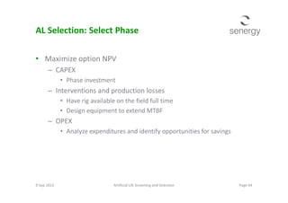 AL Selection: Select Phase
• Maximize option NPV
– CAPEX
• Phase investment
– Interventions and production losses
• Have rig available on the field full time• Have rig available on the field full time
• Design equipment to extend MTBF
– OPEX
• Analyze expenditures and identify opportunities for savings
9 Sep 2013 Page 64Artificial Lift Screening and Selection
 