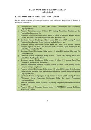 DASAR-DASAR TEKNIK DAN PENGELOLAAN
                               AIR LIMBAH

1. LANDASAN HUKUM PENGELOLAAN AIR LIMBAH

Berikut adalah beberapa peraturan perundangan yang melandasi pengelolaan air limbah di
Indonesia, diantaranya:

    a. Undang-undang nomor 32 tahun 2009 tentang Perlindungan dan Pengelolaan
       Lingkungan Hidup
    b. Peraturan Pemerintah nomor 82 tahun 2001 tentang Pengelolaan Kualitas Air dan
       Pengendalian Pencemaran Air
    c. Keputusan Menteri Lingkungan Hidup nomor 37 tahun 2003 tentang Metoda Analisis
       Kualitas Air Permukaan dan Pengambilan Contoh Air Permukaan
    d. Keputusan Menteri Lingkungan Hidup nomor 110 tahun 2003 tentang Pedoman
       Penetapan Daya Tampung Beban Pencemar Air Pada Sumber Air
    e. Keputusan Menteri Lingkungan Hidup nomor 111 tahun 2003 tentang Pedoman
       Mengenai Syarat dan Tata Cara Perizinan serta Pedoman Kajian Pembuagan Air
       Limbah ke Air atau Sumber Air.
    f. Keputusan Menteri Lingkungan Hidup nomor 112 tahun 2003 tentang Baku Mutu Air
       Limbah Domestik
    g. Keputusan Menteri Lingkungan Hidup nomor 52 tahun 1995 tentang Baku Mutu
       Limbah Cair Bagi Kegiatan Hotel
    h. Keputusan Menteri Lingkungan Hidup nomor 58 tahun 1995 tentang Baku Mutu
       Limbah Cair Bagi Kegiatan Rumah Sakit
    i. Peraturan Pemerintah Republik Indonesia nomor 27 tahun 1999 tentang Analisis
       Mengenai Dampak Lingkungan
    j. Peraturan MEnteri Lingkungan Hidup nomor 11 tahun 2006 tentang Jenis Rencana
       Usaha dan/atau Kegiatan yang Wajib Dilengkapi dengan Analisis Mengenai Dampak
       Lingkungan Hidup
    k. Keputusan Menteri Lingkungan Hidup nomor 86 tahun 2002 tentang Pedoman
       Pelaksanaan Upaya Pengelolaan Lingkungan Hidup dan Upaya Pemantauan
       Lingkungan Hidup
    l. Peraturan Pemerintah nomor 16 tahun 2005 tentang Pengembangan Sistem Penyediaan
       Air Minum
    m. Peraturan Menteri Pekerjaan Umum nomor 16/PRT/M/2008 tentang Kebijakan
       Strategis Air Limbah




                                          1 
 
 