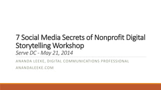 7 Social Media Secrets of Nonprofit Digital
Storytelling Workshop
Serve DC - May 21, 2014
ANANDA LEEKE, DIGITAL COMMUNICATIONS PROFESSIONAL
ANANDALEEKE.COM
 